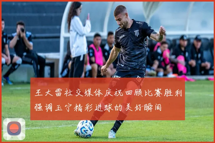 王大雷社交媒体庆祝回顾比赛胜利强调玉宁精彩进球的美好瞬间