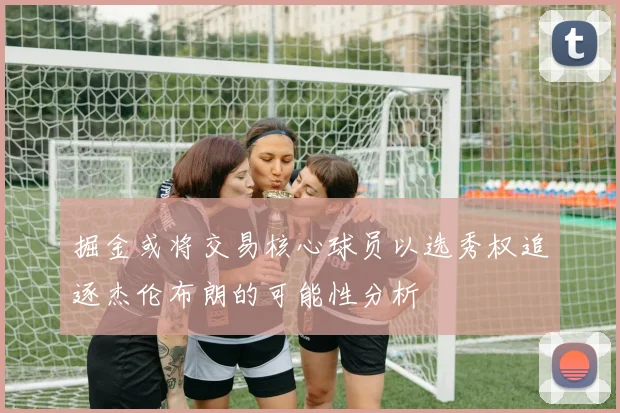 掘金或将交易核心球员以选秀权追逐杰伦布朗的可能性分析