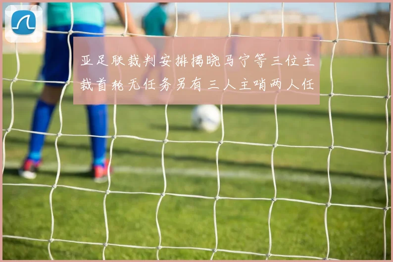 亚足联裁判安排揭晓马宁等三位主裁首轮无任务另有三人主哨两人任四官