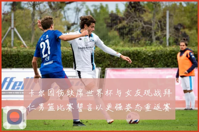 卡尔因伤缺席世界杯与女友观战拜仁男篮比赛誓言以更强姿态重返赛场