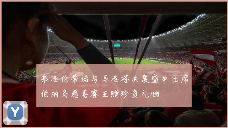 弗洛伦蒂诺与马洛塔共襄盛举出席伯纳乌慈善赛互赠珍贵礼物