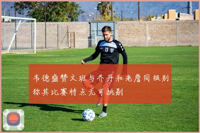 韦德盛赞文班与乔丹和老詹同级别称其比赛特点无可挑剔