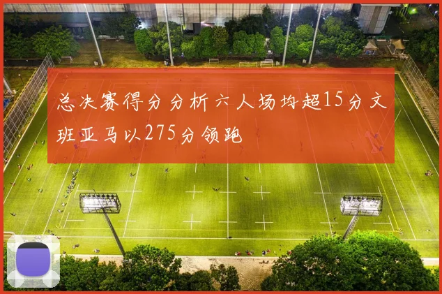 总决赛得分分析六人场均超15分文班亚马以275分领跑