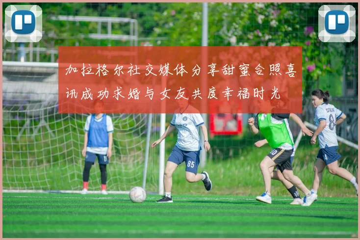 加拉格尔社交媒体分享甜蜜合照喜讯成功求婚与女友共度幸福时光
