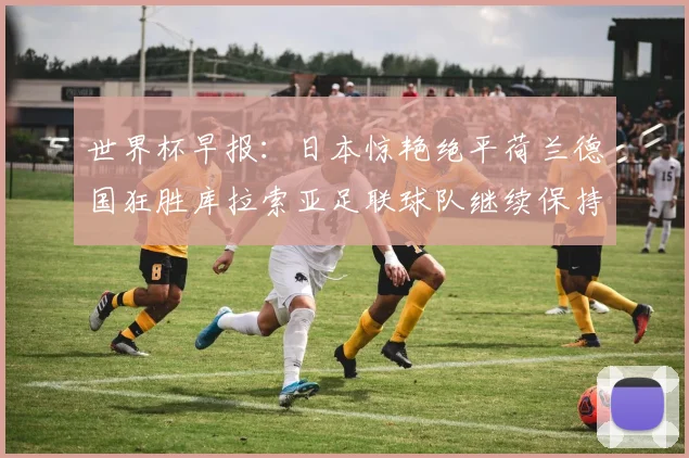 世界杯早报：日本惊艳绝平荷兰德国狂胜库拉索亚足联球队继续保持不败