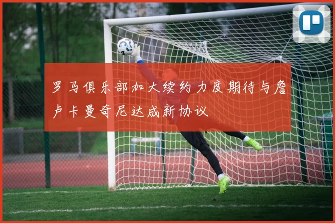 罗马俱乐部加大续约力度期待与詹卢卡曼奇尼达成新协议