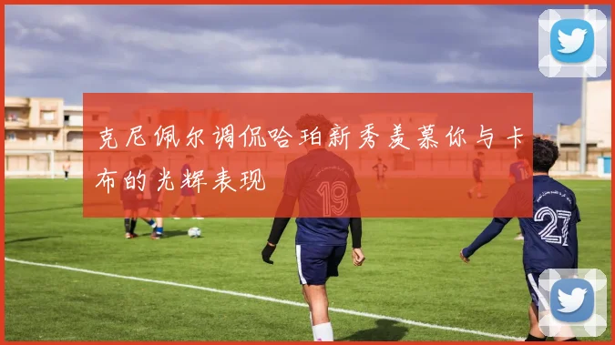 克尼佩尔调侃哈珀新秀羡慕你与卡布的光辉表现