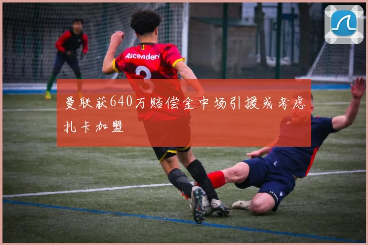 曼联获640万赔偿金中场引援或考虑扎卡加盟