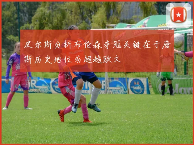 皮尔斯分析布伦森夺冠关键在于唐斯历史地位或超越欧文
