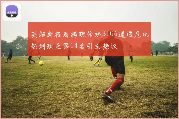 英超新格局揭晓传统BIG6遭遇危机热刺跌至第14名引发热议