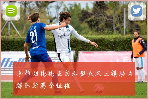 李昂刘彬彬正式加盟武汉三镇助力球队新赛季征程
