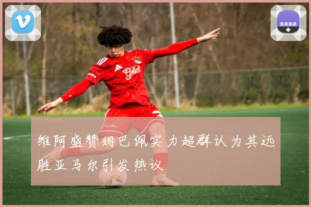 维阿盛赞姆巴佩实力超群认为其远胜亚马尔引发热议