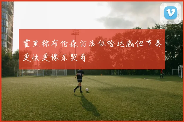 霍里称布伦森打法似哈达威但节奏更快更像东契奇