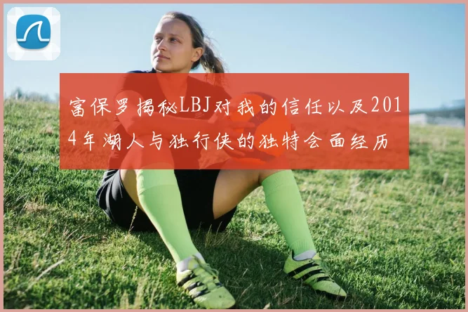 富保罗揭秘LBJ对我的信任以及2014年湖人与独行侠的独特会面经历