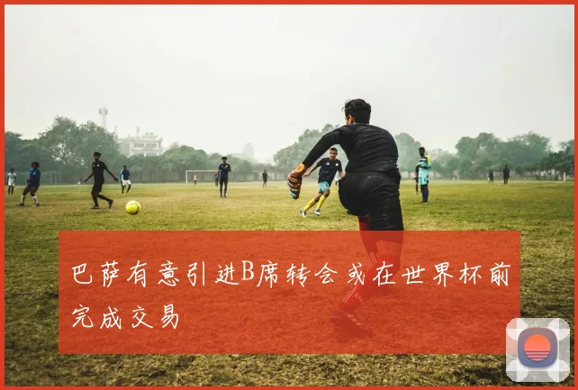 巴萨有意引进B席转会或在世界杯前完成交易